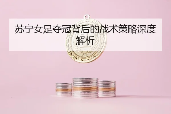 苏宁女足夺冠背后的战术策略深度解析